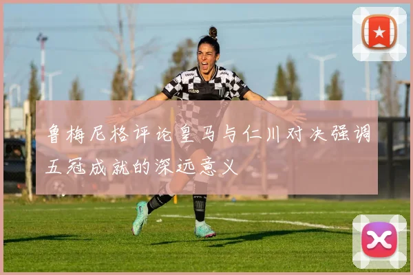 鲁梅尼格评论皇马与仁川对决强调五冠成就的深远意义