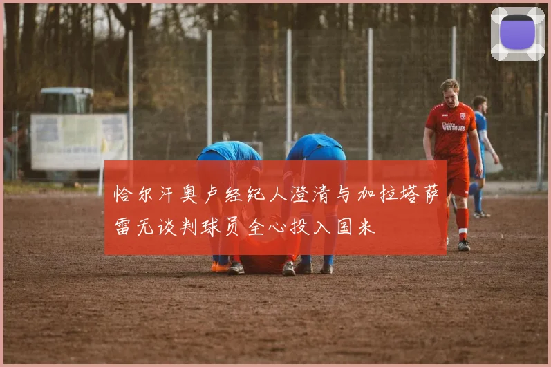 恰尔汗奥卢经纪人澄清与加拉塔萨雷无谈判球员全心投入国米