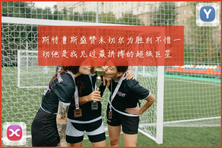 斯特鲁斯盛赞米切尔为胜利不惜一切他是我见过最拼搏的超级巨星