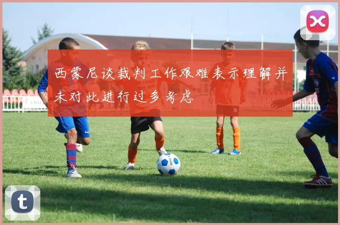 西蒙尼谈裁判工作艰难表示理解并未对此进行过多考虑