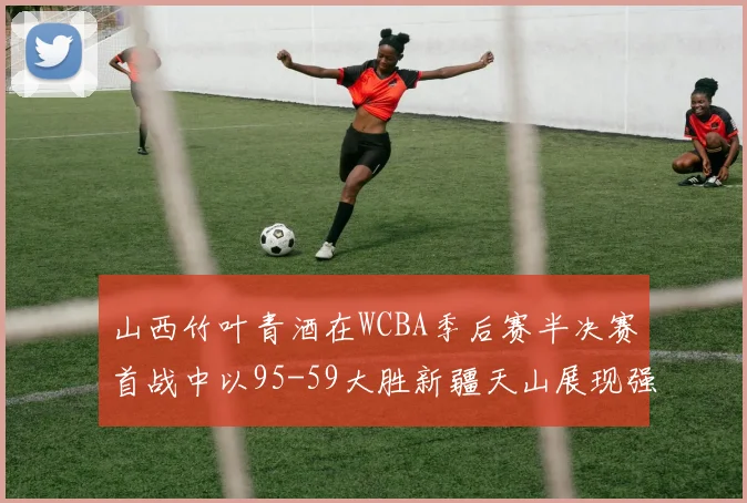 山西竹叶青酒在WCBA季后赛半决赛首战中以95-59大胜新疆天山展现强劲实力