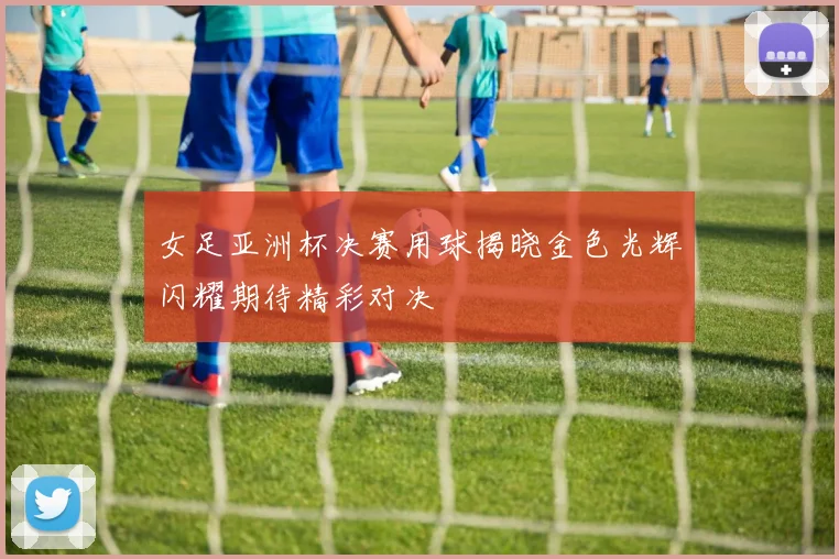 女足亚洲杯决赛用球揭晓金色光辉闪耀期待精彩对决
