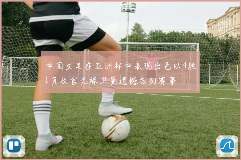 中国女足在亚洲杯中表现出色以4胜1负收官无缘卫冕遗憾告别赛事