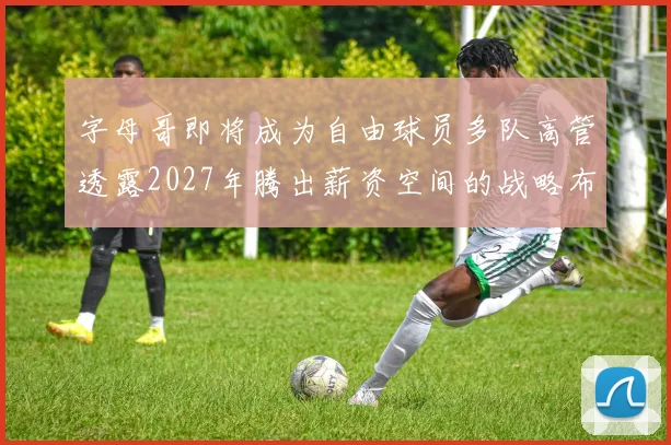 字母哥即将成为自由球员多队高管透露2027年腾出薪资空间的战略布局
