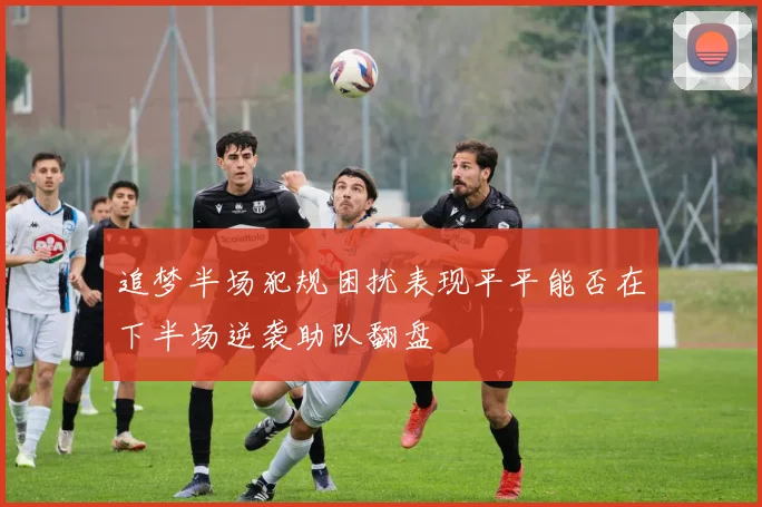 追梦半场犯规困扰表现平平能否在下半场逆袭助队翻盘