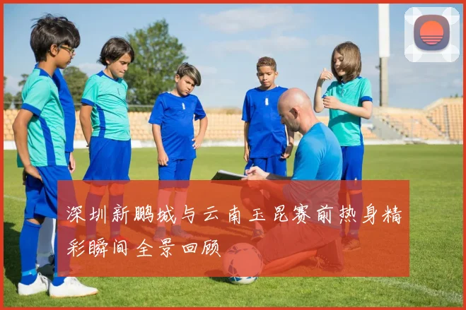 深圳新鹏城与云南玉昆赛前热身精彩瞬间全景回顾