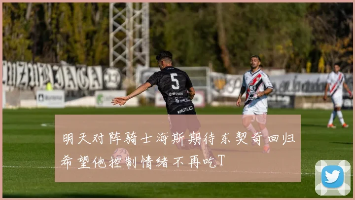明天对阵骑士海斯期待东契奇回归希望他控制情绪不再吃T