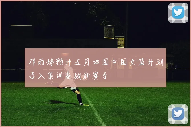 邓雨婷预计五月回国中国女篮计划召入集训备战新赛季