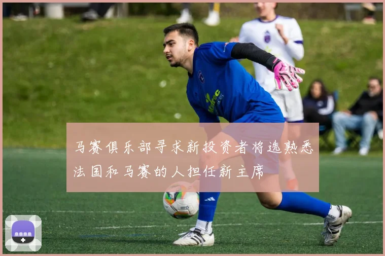 马赛俱乐部寻求新投资者将选熟悉法国和马赛的人担任新主席