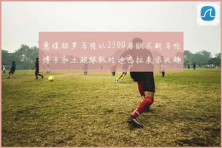 意媒称罗马将以2500万欧买断马伦博卡和土超球队对迪巴拉表示兴趣