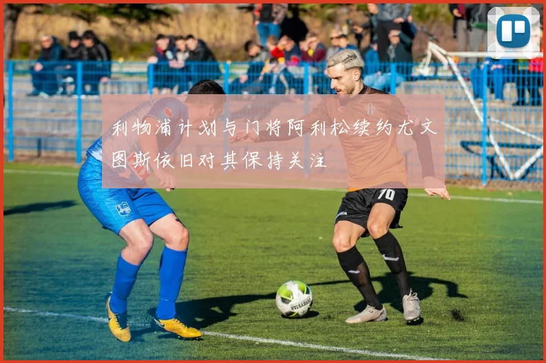 利物浦计划与门将阿利松续约尤文图斯依旧对其保持关注
