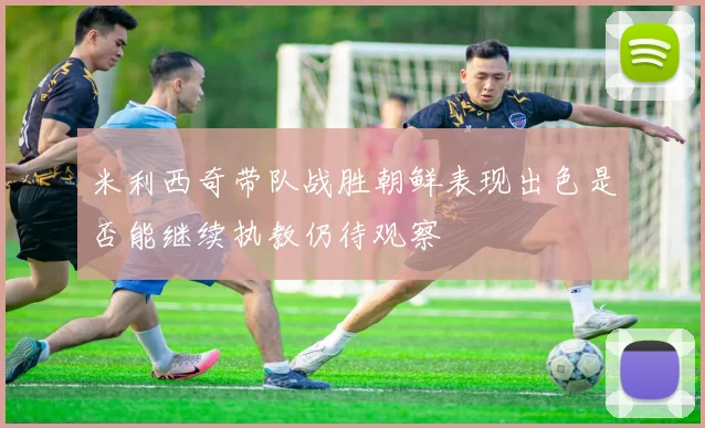 米利西奇带队战胜朝鲜表现出色是否能继续执教仍待观察