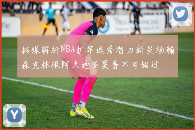 拓媒解析NBA扩军选秀潜力新星杨瀚森克林根阿夫迪亚夏普不可错过